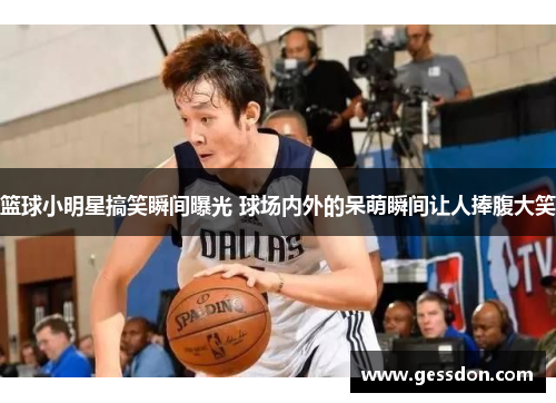 篮球小明星搞笑瞬间曝光 球场内外的呆萌瞬间让人捧腹大笑