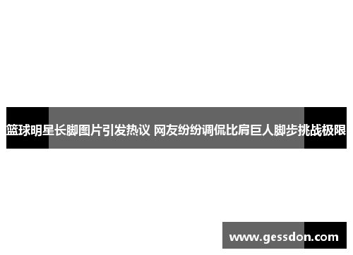 篮球明星长脚图片引发热议 网友纷纷调侃比肩巨人脚步挑战极限
